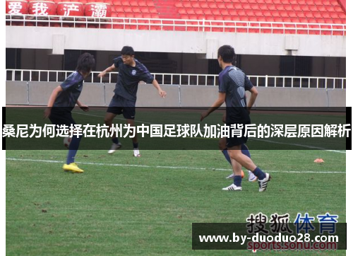 桑尼为何选择在杭州为中国足球队加油背后的深层原因解析