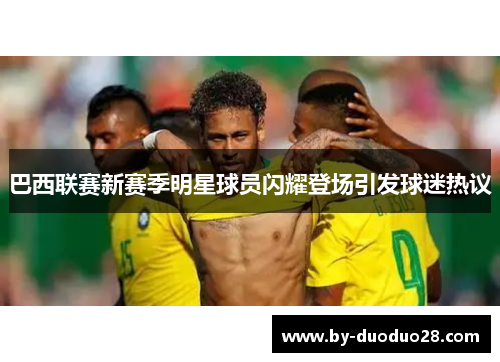 巴西联赛新赛季明星球员闪耀登场引发球迷热议