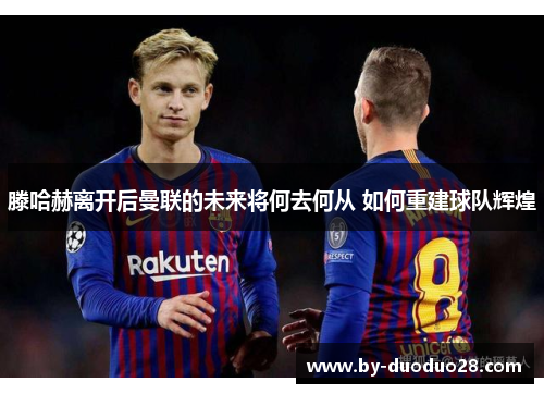 滕哈赫离开后曼联的未来将何去何从 如何重建球队辉煌